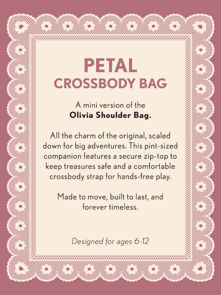 Product description card for a 'Petal Crossbody Bag' on a pink background with decorative border. Text says: Petal Crossbody Bag a mini version of the Olivia Shoulder Bag. All the charm of the original, scaled down for big adventures. This pint-sized companion features a secure zip top to keep treasures safe and a comfortable strap for hands-free play. Made to move, built to last, and forever timeless. Designed for ages 6-12